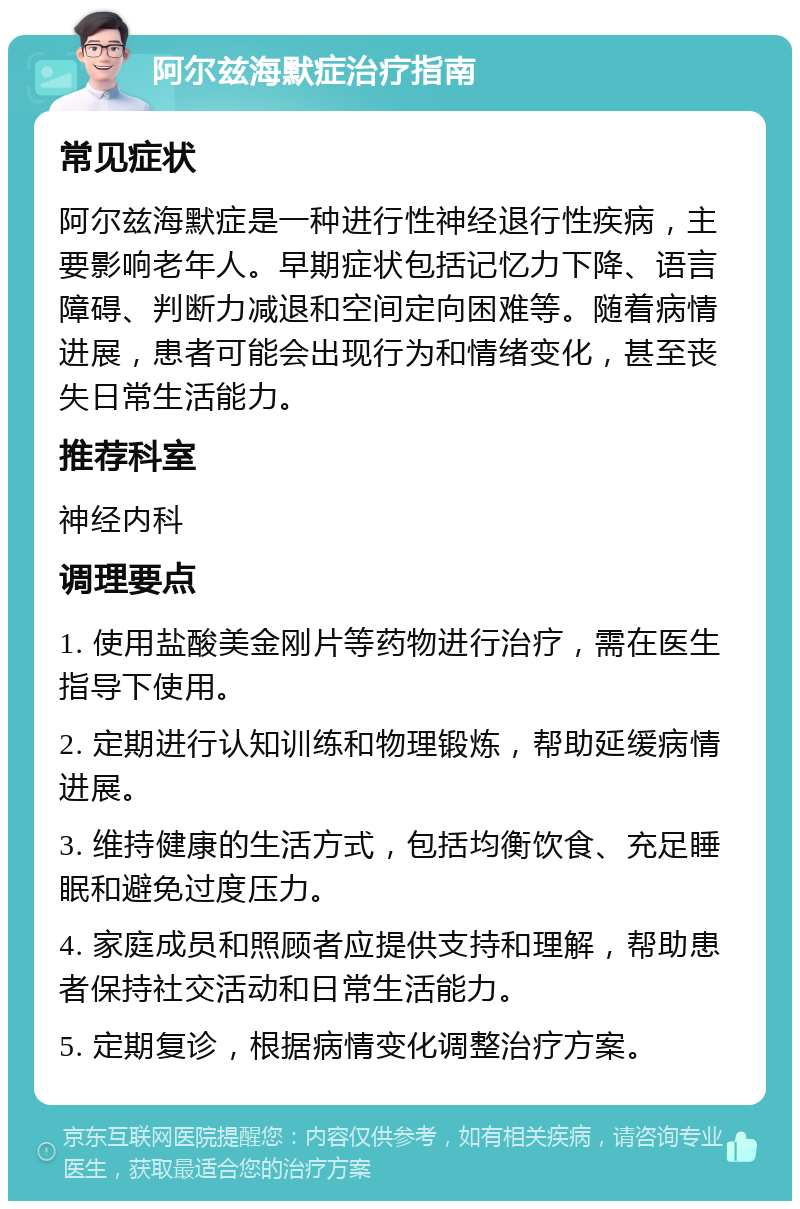 阿尔兹海默症治疗指南 常见症状 阿尔兹海默症是一种进行性神经退行性疾病，主要影响老年人。早期症状包括记忆力下降、语言障碍、判断力减退和空间定向困难等。随着病情进展，患者可能会出现行为和情绪变化，甚至丧失日常生活能力。 推荐科室 神经内科 调理要点 1. 使用盐酸美金刚片等药物进行治疗，需在医生指导下使用。 2. 定期进行认知训练和物理锻炼，帮助延缓病情进展。 3. 维持健康的生活方式，包括均衡饮食、充足睡眠和避免过度压力。 4. 家庭成员和照顾者应提供支持和理解，帮助患者保持社交活动和日常生活能力。 5. 定期复诊，根据病情变化调整治疗方案。