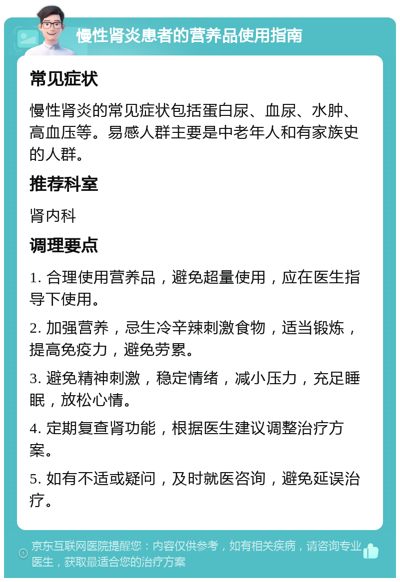 慢性肾炎患者的营养品使用指南 常见症状 慢性肾炎的常见症状包括蛋白尿、血尿、水肿、高血压等。易感人群主要是中老年人和有家族史的人群。 推荐科室 肾内科 调理要点 1. 合理使用营养品，避免超量使用，应在医生指导下使用。 2. 加强营养，忌生冷辛辣刺激食物，适当锻炼，提高免疫力，避免劳累。 3. 避免精神刺激，稳定情绪，减小压力，充足睡眠，放松心情。 4. 定期复查肾功能，根据医生建议调整治疗方案。 5. 如有不适或疑问，及时就医咨询，避免延误治疗。