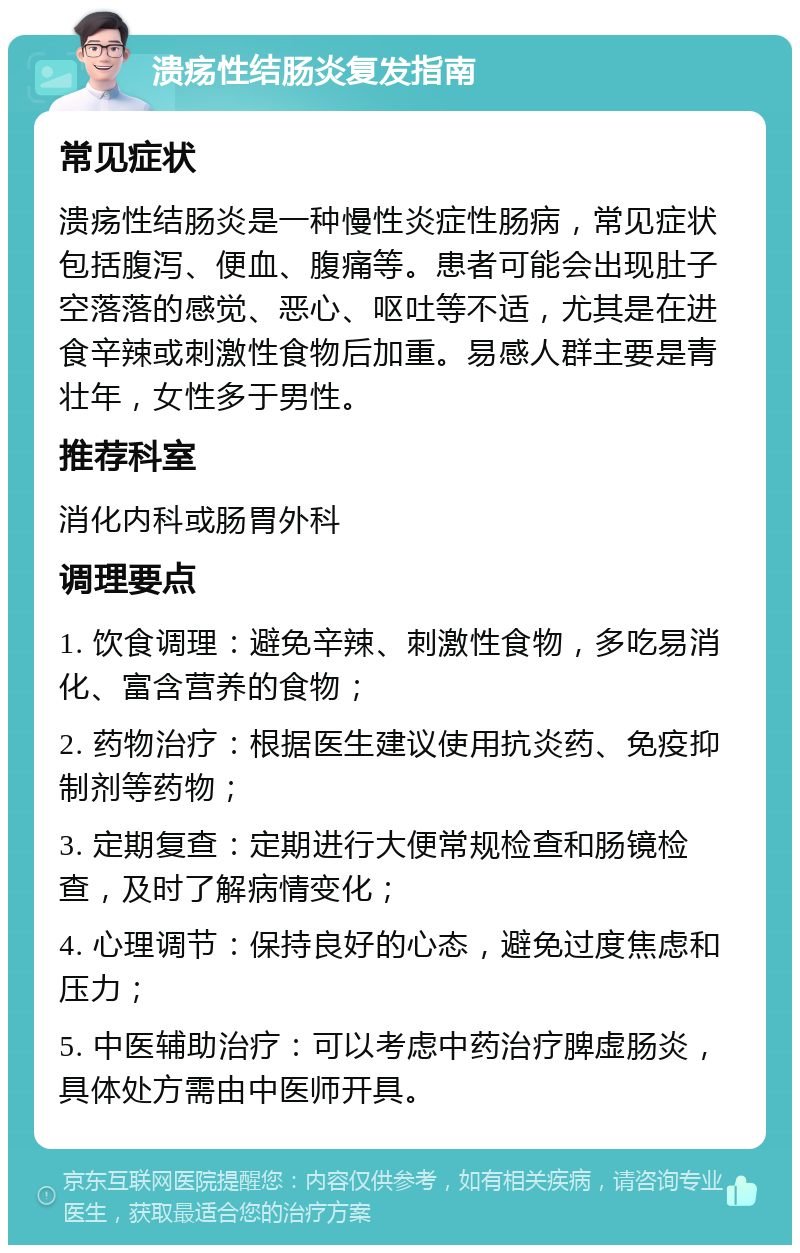 溃疡性结肠炎复发指南 常见症状 溃疡性结肠炎是一种慢性炎症性肠病，常见症状包括腹泻、便血、腹痛等。患者可能会出现肚子空落落的感觉、恶心、呕吐等不适，尤其是在进食辛辣或刺激性食物后加重。易感人群主要是青壮年，女性多于男性。 推荐科室 消化内科或肠胃外科 调理要点 1. 饮食调理：避免辛辣、刺激性食物，多吃易消化、富含营养的食物； 2. 药物治疗：根据医生建议使用抗炎药、免疫抑制剂等药物； 3. 定期复查：定期进行大便常规检查和肠镜检查，及时了解病情变化； 4. 心理调节：保持良好的心态，避免过度焦虑和压力； 5. 中医辅助治疗：可以考虑中药治疗脾虚肠炎，具体处方需由中医师开具。