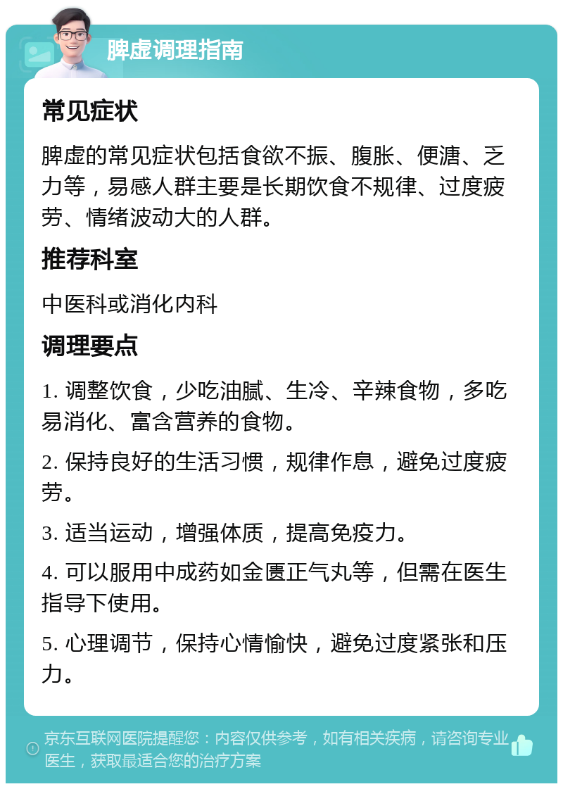 脾虚调理指南 常见症状 脾虚的常见症状包括食欲不振、腹胀、便溏、乏力等，易感人群主要是长期饮食不规律、过度疲劳、情绪波动大的人群。 推荐科室 中医科或消化内科 调理要点 1. 调整饮食，少吃油腻、生冷、辛辣食物，多吃易消化、富含营养的食物。 2. 保持良好的生活习惯，规律作息，避免过度疲劳。 3. 适当运动，增强体质，提高免疫力。 4. 可以服用中成药如金匮正气丸等，但需在医生指导下使用。 5. 心理调节，保持心情愉快，避免过度紧张和压力。