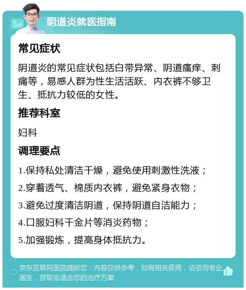 阴道炎就医指南 常见症状 阴道炎的常见症状包括白带异常、阴道瘙痒、刺痛等，易感人群为性生活活跃、内衣裤不够卫生、抵抗力较低的女性。 推荐科室 妇科 调理要点 1.保持私处清洁干燥，避免使用刺激性洗液； 2.穿着透气、棉质内衣裤，避免紧身衣物； 3.避免过度清洁阴道，保持阴道自洁能力； 4.口服妇科千金片等消炎药物； 5.加强锻炼，提高身体抵抗力。