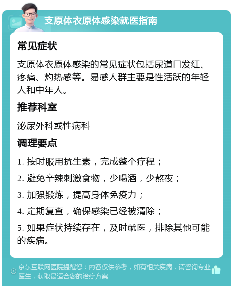 支原体衣原体感染就医指南 常见症状 支原体衣原体感染的常见症状包括尿道口发红、疼痛、灼热感等。易感人群主要是性活跃的年轻人和中年人。 推荐科室 泌尿外科或性病科 调理要点 1. 按时服用抗生素，完成整个疗程； 2. 避免辛辣刺激食物，少喝酒，少熬夜； 3. 加强锻炼，提高身体免疫力； 4. 定期复查，确保感染已经被清除； 5. 如果症状持续存在，及时就医，排除其他可能的疾病。