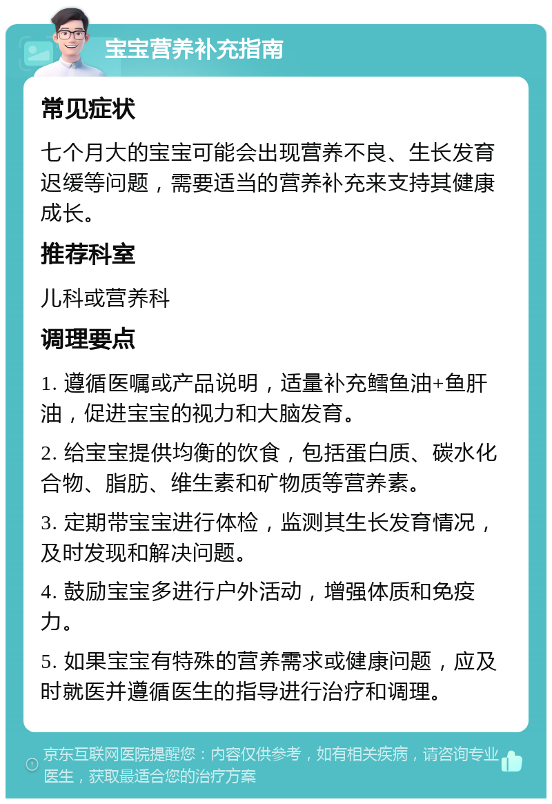 宝宝营养补充指南 常见症状 七个月大的宝宝可能会出现营养不良、生长发育迟缓等问题，需要适当的营养补充来支持其健康成长。 推荐科室 儿科或营养科 调理要点 1. 遵循医嘱或产品说明，适量补充鳕鱼油+鱼肝油，促进宝宝的视力和大脑发育。 2. 给宝宝提供均衡的饮食，包括蛋白质、碳水化合物、脂肪、维生素和矿物质等营养素。 3. 定期带宝宝进行体检，监测其生长发育情况，及时发现和解决问题。 4. 鼓励宝宝多进行户外活动，增强体质和免疫力。 5. 如果宝宝有特殊的营养需求或健康问题，应及时就医并遵循医生的指导进行治疗和调理。