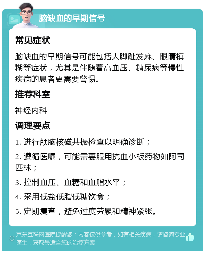 脑缺血的早期信号 常见症状 脑缺血的早期信号可能包括大脚趾发麻、眼睛模糊等症状，尤其是伴随着高血压、糖尿病等慢性疾病的患者更需要警惕。 推荐科室 神经内科 调理要点 1. 进行颅脑核磁共振检查以明确诊断； 2. 遵循医嘱，可能需要服用抗血小板药物如阿司匹林； 3. 控制血压、血糖和血脂水平； 4. 采用低盐低脂低糖饮食； 5. 定期复查，避免过度劳累和精神紧张。