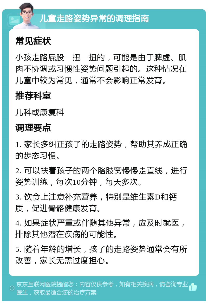 儿童走路姿势异常的调理指南 常见症状 小孩走路屁股一扭一扭的，可能是由于脾虚、肌肉不协调或习惯性姿势问题引起的。这种情况在儿童中较为常见，通常不会影响正常发育。 推荐科室 儿科或康复科 调理要点 1. 家长多纠正孩子的走路姿势，帮助其养成正确的步态习惯。 2. 可以扶着孩子的两个胳肢窝慢慢走直线，进行姿势训练，每次10分钟，每天多次。 3. 饮食上注意补充营养，特别是维生素D和钙质，促进骨骼健康发育。 4. 如果症状严重或伴随其他异常，应及时就医，排除其他潜在疾病的可能性。 5. 随着年龄的增长，孩子的走路姿势通常会有所改善，家长无需过度担心。