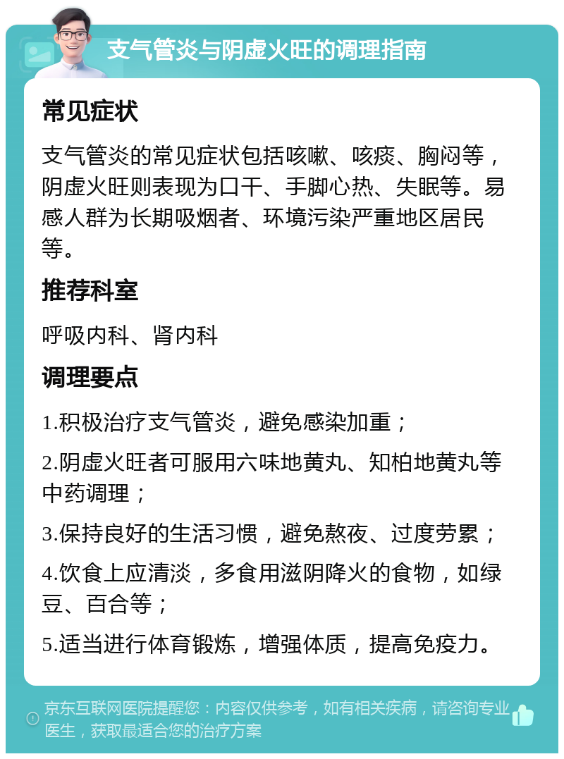 支气管炎与阴虚火旺的调理指南 常见症状 支气管炎的常见症状包括咳嗽、咳痰、胸闷等，阴虚火旺则表现为口干、手脚心热、失眠等。易感人群为长期吸烟者、环境污染严重地区居民等。 推荐科室 呼吸内科、肾内科 调理要点 1.积极治疗支气管炎，避免感染加重； 2.阴虚火旺者可服用六味地黄丸、知柏地黄丸等中药调理； 3.保持良好的生活习惯，避免熬夜、过度劳累； 4.饮食上应清淡，多食用滋阴降火的食物，如绿豆、百合等； 5.适当进行体育锻炼，增强体质，提高免疫力。