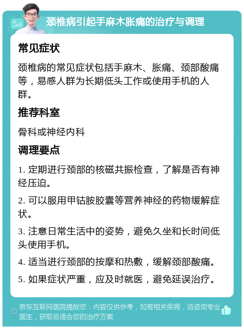 颈椎病引起手麻木胀痛的治疗与调理 常见症状 颈椎病的常见症状包括手麻木、胀痛、颈部酸痛等，易感人群为长期低头工作或使用手机的人群。 推荐科室 骨科或神经内科 调理要点 1. 定期进行颈部的核磁共振检查，了解是否有神经压迫。 2. 可以服用甲钴胺胶囊等营养神经的药物缓解症状。 3. 注意日常生活中的姿势，避免久坐和长时间低头使用手机。 4. 适当进行颈部的按摩和热敷，缓解颈部酸痛。 5. 如果症状严重，应及时就医，避免延误治疗。