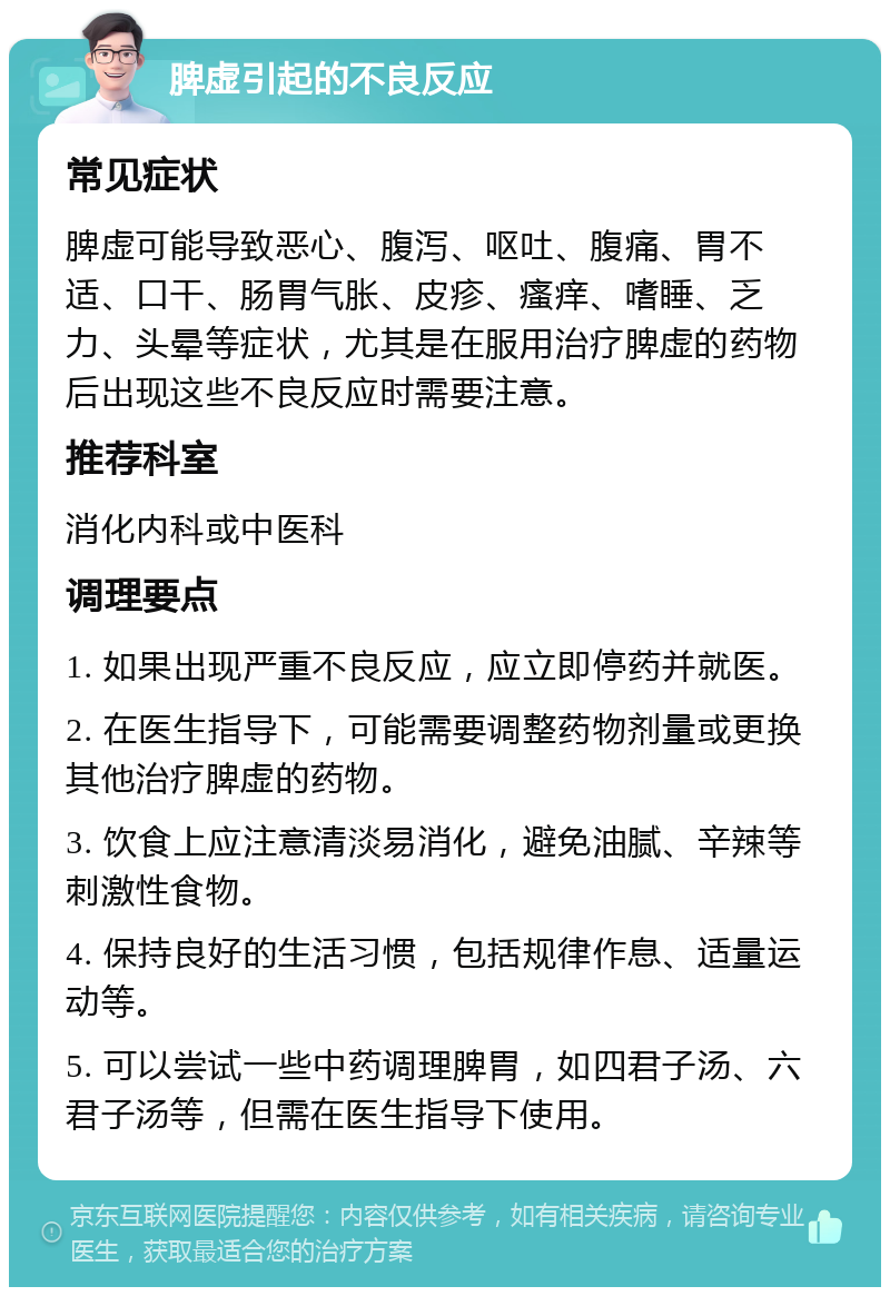 脾虚引起的不良反应 常见症状 脾虚可能导致恶心、腹泻、呕吐、腹痛、胃不适、口干、肠胃气胀、皮疹、瘙痒、嗜睡、乏力、头晕等症状，尤其是在服用治疗脾虚的药物后出现这些不良反应时需要注意。 推荐科室 消化内科或中医科 调理要点 1. 如果出现严重不良反应，应立即停药并就医。 2. 在医生指导下，可能需要调整药物剂量或更换其他治疗脾虚的药物。 3. 饮食上应注意清淡易消化，避免油腻、辛辣等刺激性食物。 4. 保持良好的生活习惯，包括规律作息、适量运动等。 5. 可以尝试一些中药调理脾胃，如四君子汤、六君子汤等，但需在医生指导下使用。