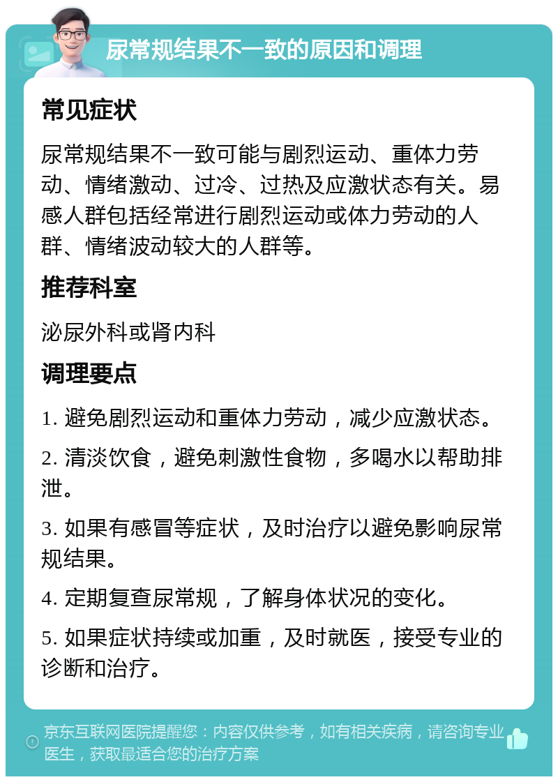 尿常规结果不一致的原因和调理 常见症状 尿常规结果不一致可能与剧烈运动、重体力劳动、情绪激动、过冷、过热及应激状态有关。易感人群包括经常进行剧烈运动或体力劳动的人群、情绪波动较大的人群等。 推荐科室 泌尿外科或肾内科 调理要点 1. 避免剧烈运动和重体力劳动，减少应激状态。 2. 清淡饮食，避免刺激性食物，多喝水以帮助排泄。 3. 如果有感冒等症状，及时治疗以避免影响尿常规结果。 4. 定期复查尿常规，了解身体状况的变化。 5. 如果症状持续或加重，及时就医，接受专业的诊断和治疗。