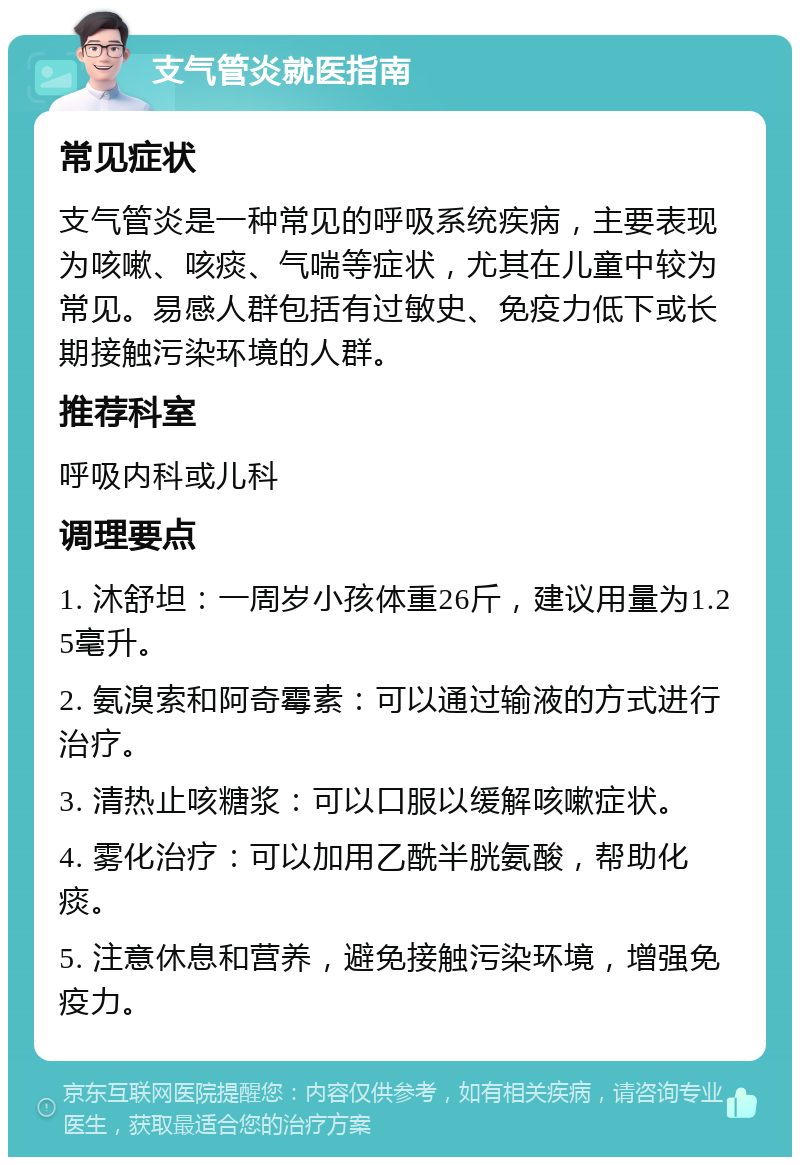 支气管炎就医指南 常见症状 支气管炎是一种常见的呼吸系统疾病，主要表现为咳嗽、咳痰、气喘等症状，尤其在儿童中较为常见。易感人群包括有过敏史、免疫力低下或长期接触污染环境的人群。 推荐科室 呼吸内科或儿科 调理要点 1. 沐舒坦：一周岁小孩体重26斤，建议用量为1.25毫升。 2. 氨溴索和阿奇霉素：可以通过输液的方式进行治疗。 3. 清热止咳糖浆：可以口服以缓解咳嗽症状。 4. 雾化治疗：可以加用乙酰半胱氨酸，帮助化痰。 5. 注意休息和营养，避免接触污染环境，增强免疫力。