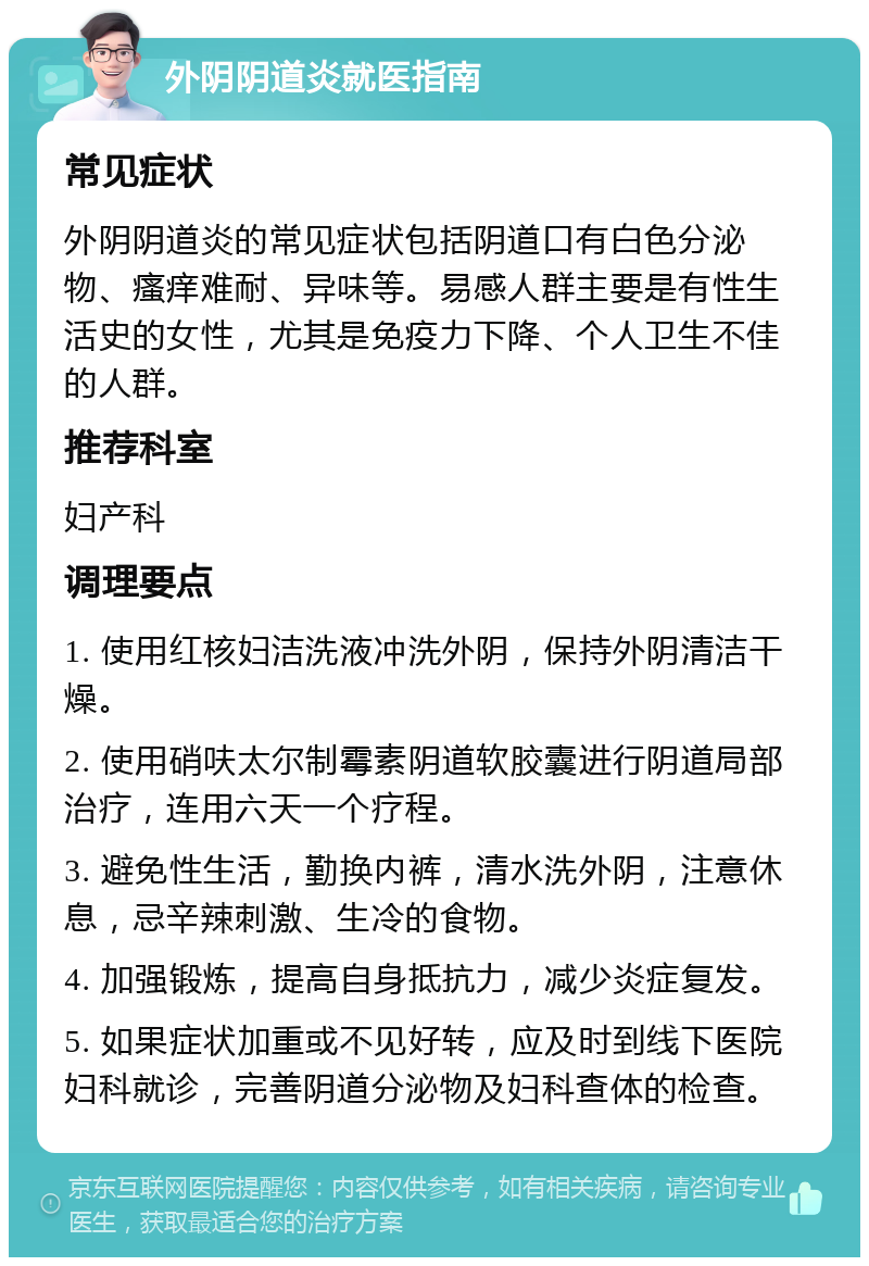 外阴阴道炎就医指南 常见症状 外阴阴道炎的常见症状包括阴道口有白色分泌物、瘙痒难耐、异味等。易感人群主要是有性生活史的女性，尤其是免疫力下降、个人卫生不佳的人群。 推荐科室 妇产科 调理要点 1. 使用红核妇洁洗液冲洗外阴，保持外阴清洁干燥。 2. 使用硝呋太尔制霉素阴道软胶囊进行阴道局部治疗，连用六天一个疗程。 3. 避免性生活，勤换内裤，清水洗外阴，注意休息，忌辛辣刺激、生冷的食物。 4. 加强锻炼，提高自身抵抗力，减少炎症复发。 5. 如果症状加重或不见好转，应及时到线下医院妇科就诊，完善阴道分泌物及妇科查体的检查。