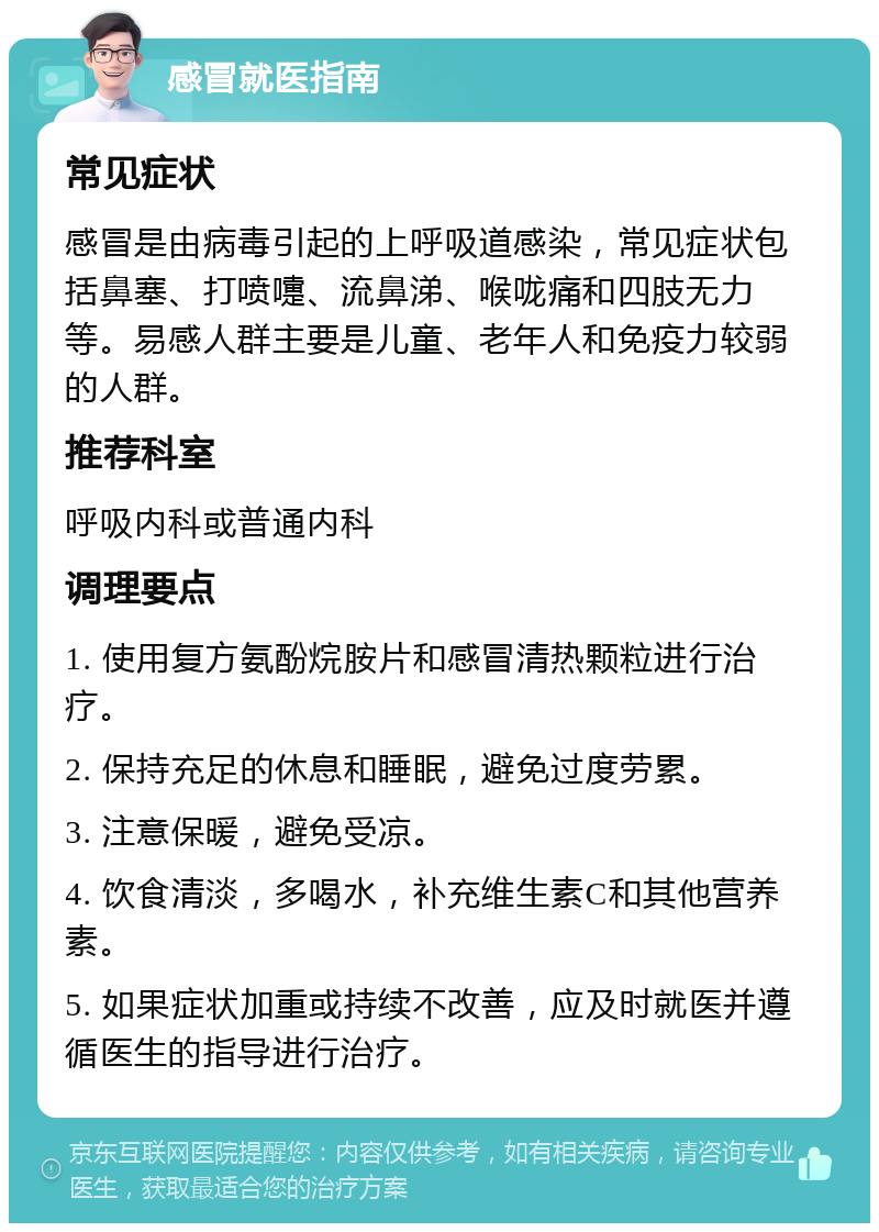 感冒就医指南 常见症状 感冒是由病毒引起的上呼吸道感染，常见症状包括鼻塞、打喷嚏、流鼻涕、喉咙痛和四肢无力等。易感人群主要是儿童、老年人和免疫力较弱的人群。 推荐科室 呼吸内科或普通内科 调理要点 1. 使用复方氨酚烷胺片和感冒清热颗粒进行治疗。 2. 保持充足的休息和睡眠，避免过度劳累。 3. 注意保暖，避免受凉。 4. 饮食清淡，多喝水，补充维生素C和其他营养素。 5. 如果症状加重或持续不改善，应及时就医并遵循医生的指导进行治疗。