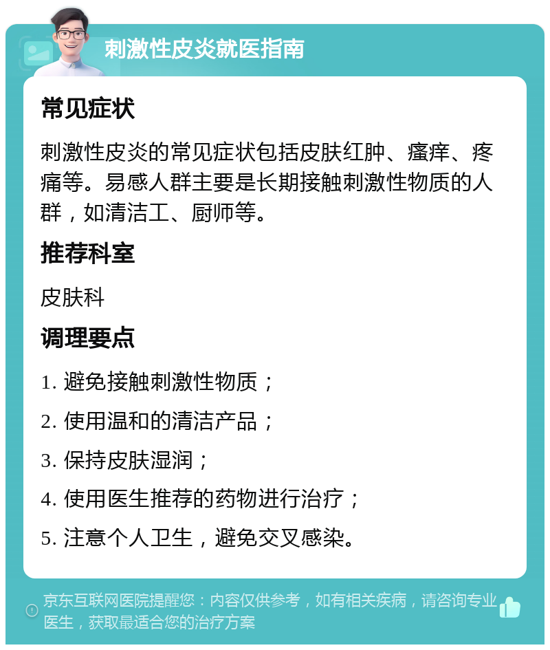 刺激性皮炎就医指南 常见症状 刺激性皮炎的常见症状包括皮肤红肿、瘙痒、疼痛等。易感人群主要是长期接触刺激性物质的人群，如清洁工、厨师等。 推荐科室 皮肤科 调理要点 1. 避免接触刺激性物质； 2. 使用温和的清洁产品； 3. 保持皮肤湿润； 4. 使用医生推荐的药物进行治疗； 5. 注意个人卫生，避免交叉感染。