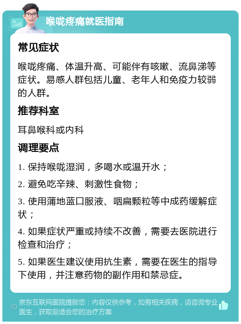 喉咙疼痛就医指南 常见症状 喉咙疼痛、体温升高、可能伴有咳嗽、流鼻涕等症状。易感人群包括儿童、老年人和免疫力较弱的人群。 推荐科室 耳鼻喉科或内科 调理要点 1. 保持喉咙湿润，多喝水或温开水； 2. 避免吃辛辣、刺激性食物； 3. 使用蒲地蓝口服液、咽扁颗粒等中成药缓解症状； 4. 如果症状严重或持续不改善，需要去医院进行检查和治疗； 5. 如果医生建议使用抗生素，需要在医生的指导下使用，并注意药物的副作用和禁忌症。