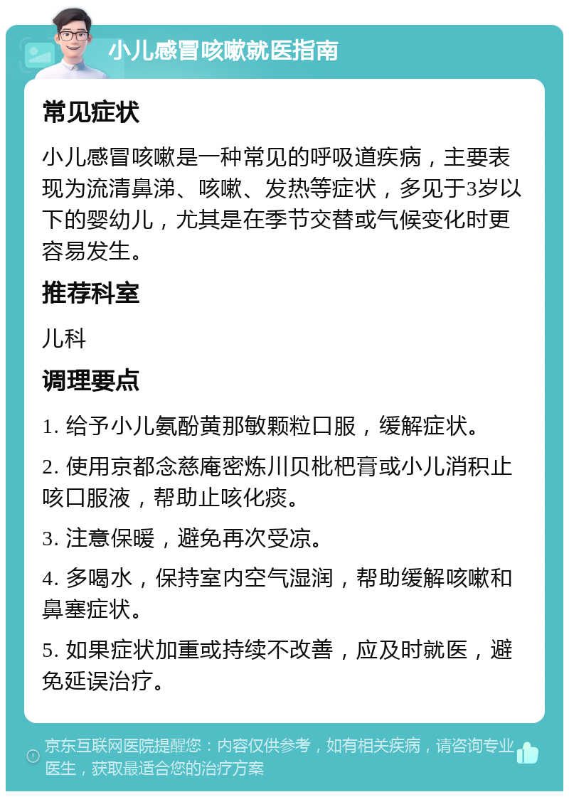 小儿感冒咳嗽就医指南 常见症状 小儿感冒咳嗽是一种常见的呼吸道疾病，主要表现为流清鼻涕、咳嗽、发热等症状，多见于3岁以下的婴幼儿，尤其是在季节交替或气候变化时更容易发生。 推荐科室 儿科 调理要点 1. 给予小儿氨酚黄那敏颗粒口服，缓解症状。 2. 使用京都念慈庵密炼川贝枇杷膏或小儿消积止咳口服液，帮助止咳化痰。 3. 注意保暖，避免再次受凉。 4. 多喝水，保持室内空气湿润，帮助缓解咳嗽和鼻塞症状。 5. 如果症状加重或持续不改善，应及时就医，避免延误治疗。