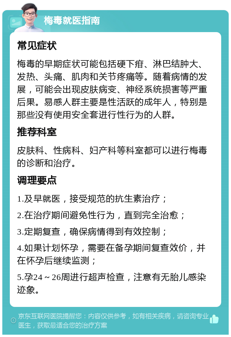 梅毒就医指南 常见症状 梅毒的早期症状可能包括硬下疳、淋巴结肿大、发热、头痛、肌肉和关节疼痛等。随着病情的发展，可能会出现皮肤病变、神经系统损害等严重后果。易感人群主要是性活跃的成年人，特别是那些没有使用安全套进行性行为的人群。 推荐科室 皮肤科、性病科、妇产科等科室都可以进行梅毒的诊断和治疗。 调理要点 1.及早就医，接受规范的抗生素治疗； 2.在治疗期间避免性行为，直到完全治愈； 3.定期复查，确保病情得到有效控制； 4.如果计划怀孕，需要在备孕期间复查效价，并在怀孕后继续监测； 5.孕24～26周进行超声检查，注意有无胎儿感染迹象。