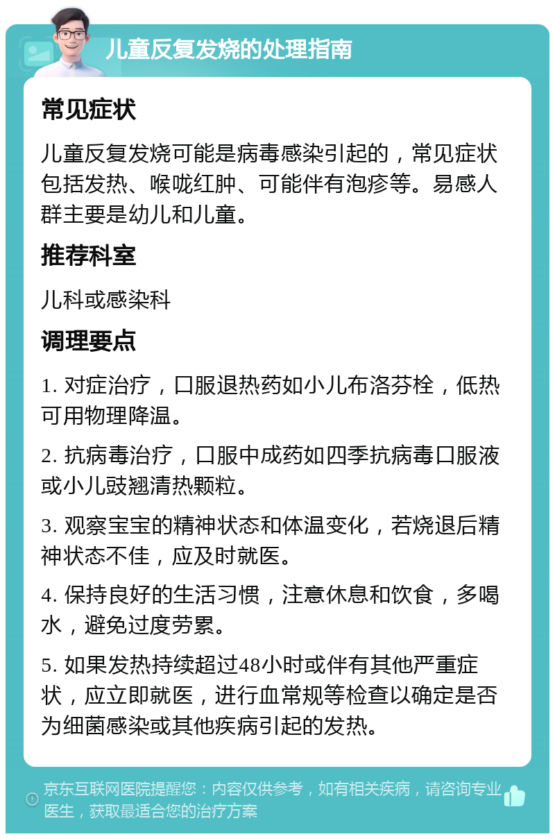 儿童反复发烧的处理指南 常见症状 儿童反复发烧可能是病毒感染引起的，常见症状包括发热、喉咙红肿、可能伴有泡疹等。易感人群主要是幼儿和儿童。 推荐科室 儿科或感染科 调理要点 1. 对症治疗，口服退热药如小儿布洛芬栓，低热可用物理降温。 2. 抗病毒治疗，口服中成药如四季抗病毒口服液或小儿豉翘清热颗粒。 3. 观察宝宝的精神状态和体温变化，若烧退后精神状态不佳，应及时就医。 4. 保持良好的生活习惯，注意休息和饮食，多喝水，避免过度劳累。 5. 如果发热持续超过48小时或伴有其他严重症状，应立即就医，进行血常规等检查以确定是否为细菌感染或其他疾病引起的发热。