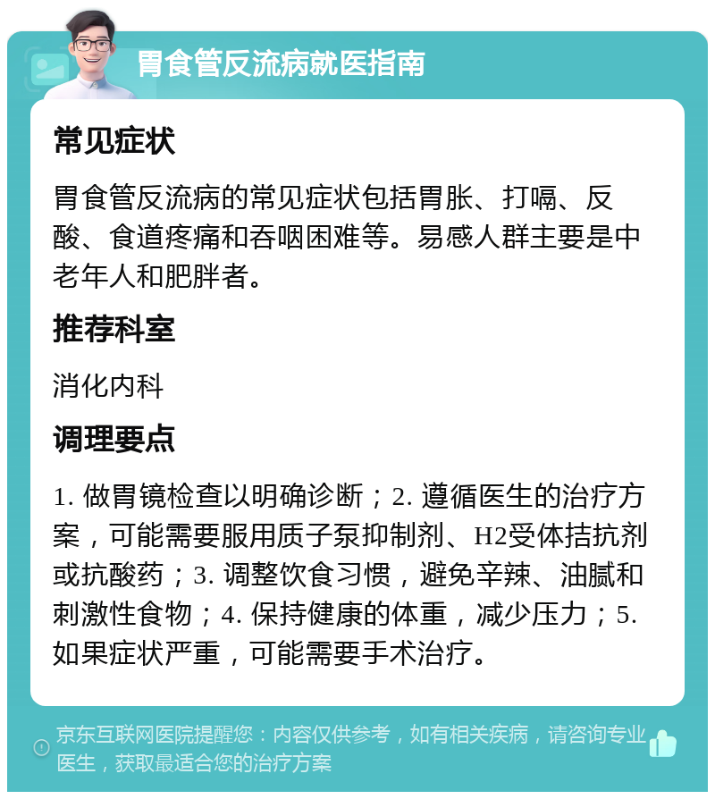 胃食管反流病就医指南 常见症状 胃食管反流病的常见症状包括胃胀、打嗝、反酸、食道疼痛和吞咽困难等。易感人群主要是中老年人和肥胖者。 推荐科室 消化内科 调理要点 1. 做胃镜检查以明确诊断；2. 遵循医生的治疗方案，可能需要服用质子泵抑制剂、H2受体拮抗剂或抗酸药；3. 调整饮食习惯，避免辛辣、油腻和刺激性食物；4. 保持健康的体重，减少压力；5. 如果症状严重，可能需要手术治疗。