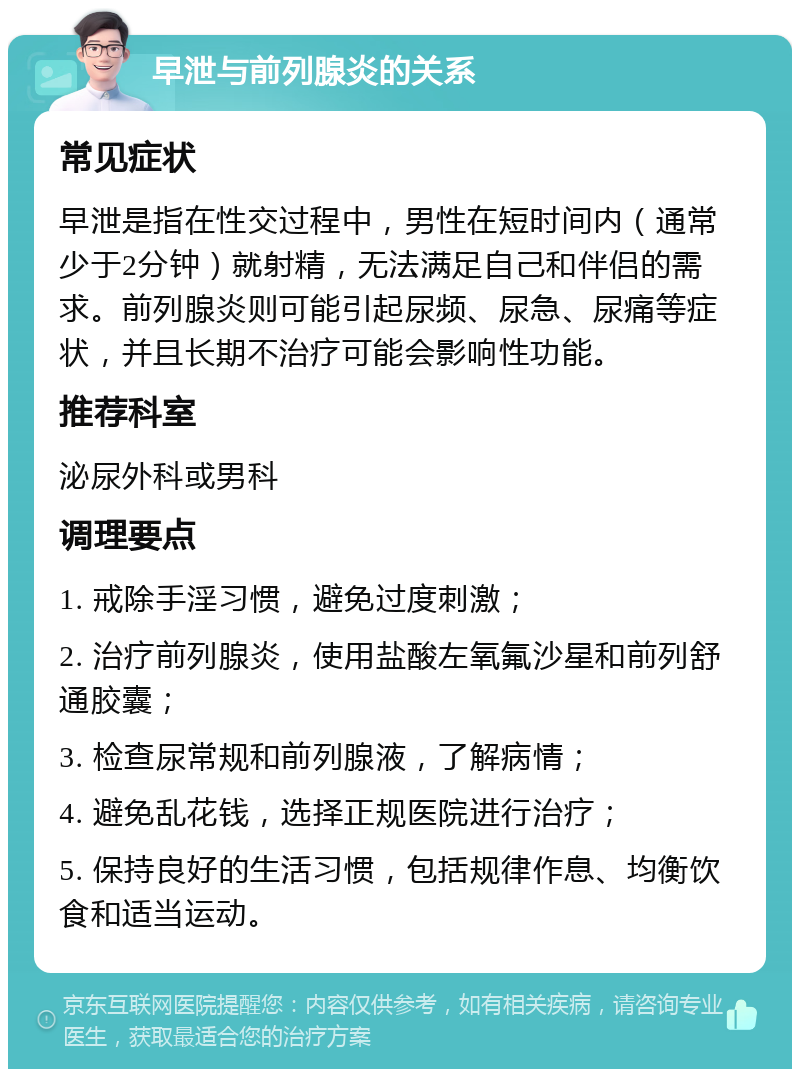 早泄与前列腺炎的关系 常见症状 早泄是指在性交过程中，男性在短时间内（通常少于2分钟）就射精，无法满足自己和伴侣的需求。前列腺炎则可能引起尿频、尿急、尿痛等症状，并且长期不治疗可能会影响性功能。 推荐科室 泌尿外科或男科 调理要点 1. 戒除手淫习惯，避免过度刺激； 2. 治疗前列腺炎，使用盐酸左氧氟沙星和前列舒通胶囊； 3. 检查尿常规和前列腺液，了解病情； 4. 避免乱花钱，选择正规医院进行治疗； 5. 保持良好的生活习惯，包括规律作息、均衡饮食和适当运动。