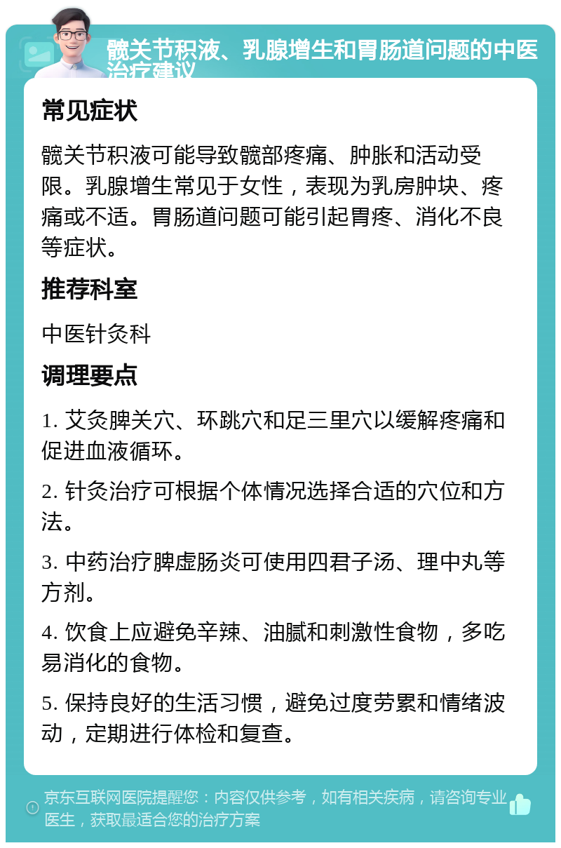 髋关节积液、乳腺增生和胃肠道问题的中医治疗建议 常见症状 髋关节积液可能导致髋部疼痛、肿胀和活动受限。乳腺增生常见于女性，表现为乳房肿块、疼痛或不适。胃肠道问题可能引起胃疼、消化不良等症状。 推荐科室 中医针灸科 调理要点 1. 艾灸脾关穴、环跳穴和足三里穴以缓解疼痛和促进血液循环。 2. 针灸治疗可根据个体情况选择合适的穴位和方法。 3. 中药治疗脾虚肠炎可使用四君子汤、理中丸等方剂。 4. 饮食上应避免辛辣、油腻和刺激性食物，多吃易消化的食物。 5. 保持良好的生活习惯，避免过度劳累和情绪波动，定期进行体检和复查。