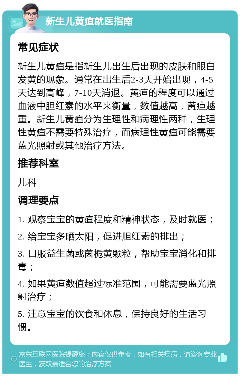 新生儿黄疸就医指南 常见症状 新生儿黄疸是指新生儿出生后出现的皮肤和眼白发黄的现象。通常在出生后2-3天开始出现，4-5天达到高峰，7-10天消退。黄疸的程度可以通过血液中胆红素的水平来衡量，数值越高，黄疸越重。新生儿黄疸分为生理性和病理性两种，生理性黄疸不需要特殊治疗，而病理性黄疸可能需要蓝光照射或其他治疗方法。 推荐科室 儿科 调理要点 1. 观察宝宝的黄疸程度和精神状态，及时就医； 2. 给宝宝多晒太阳，促进胆红素的排出； 3. 口服益生菌或茵栀黄颗粒，帮助宝宝消化和排毒； 4. 如果黄疸数值超过标准范围，可能需要蓝光照射治疗； 5. 注意宝宝的饮食和休息，保持良好的生活习惯。