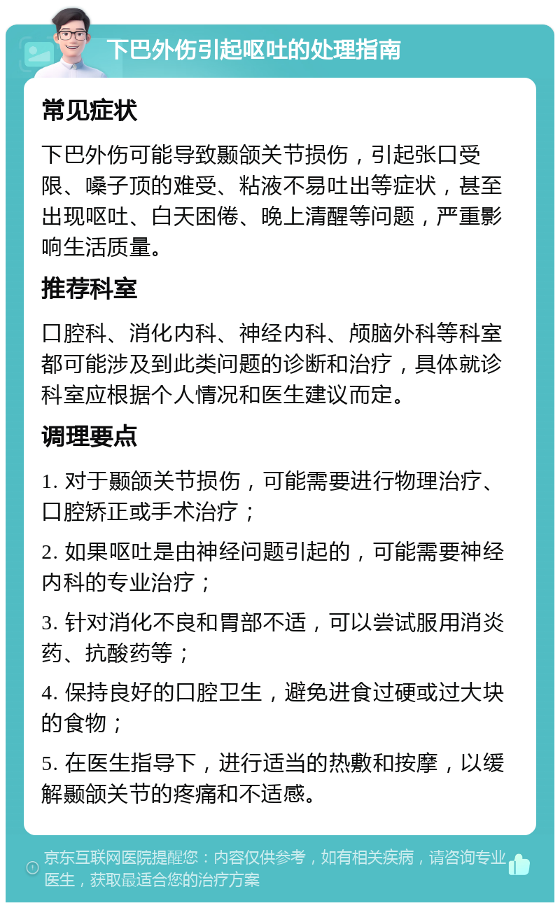 下巴外伤引起呕吐的处理指南 常见症状 下巴外伤可能导致颞颌关节损伤，引起张口受限、嗓子顶的难受、粘液不易吐出等症状，甚至出现呕吐、白天困倦、晚上清醒等问题，严重影响生活质量。 推荐科室 口腔科、消化内科、神经内科、颅脑外科等科室都可能涉及到此类问题的诊断和治疗，具体就诊科室应根据个人情况和医生建议而定。 调理要点 1. 对于颞颌关节损伤，可能需要进行物理治疗、口腔矫正或手术治疗； 2. 如果呕吐是由神经问题引起的，可能需要神经内科的专业治疗； 3. 针对消化不良和胃部不适，可以尝试服用消炎药、抗酸药等； 4. 保持良好的口腔卫生，避免进食过硬或过大块的食物； 5. 在医生指导下，进行适当的热敷和按摩，以缓解颞颌关节的疼痛和不适感。