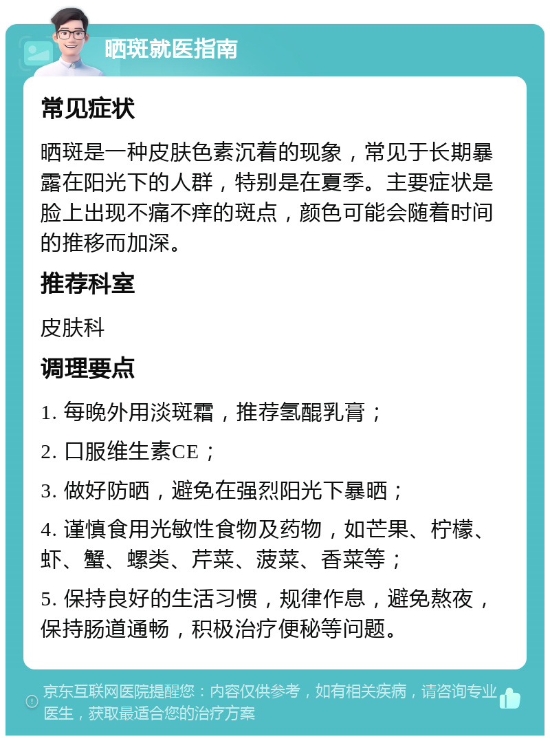 晒斑就医指南 常见症状 晒斑是一种皮肤色素沉着的现象，常见于长期暴露在阳光下的人群，特别是在夏季。主要症状是脸上出现不痛不痒的斑点，颜色可能会随着时间的推移而加深。 推荐科室 皮肤科 调理要点 1. 每晚外用淡斑霜，推荐氢醌乳膏； 2. 口服维生素CE； 3. 做好防晒，避免在强烈阳光下暴晒； 4. 谨慎食用光敏性食物及药物，如芒果、柠檬、虾、蟹、螺类、芹菜、菠菜、香菜等； 5. 保持良好的生活习惯，规律作息，避免熬夜，保持肠道通畅，积极治疗便秘等问题。