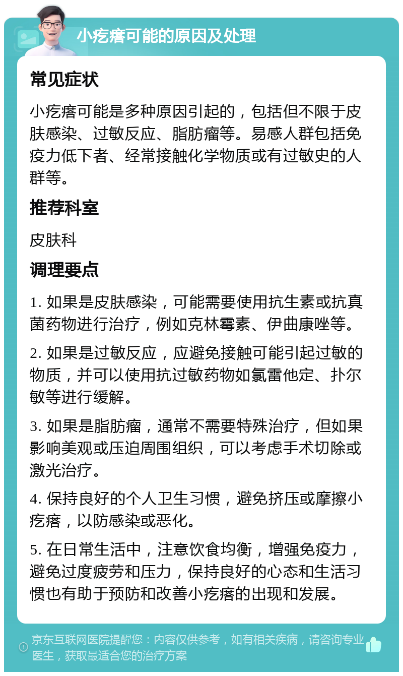 小疙瘩可能的原因及处理 常见症状 小疙瘩可能是多种原因引起的，包括但不限于皮肤感染、过敏反应、脂肪瘤等。易感人群包括免疫力低下者、经常接触化学物质或有过敏史的人群等。 推荐科室 皮肤科 调理要点 1. 如果是皮肤感染，可能需要使用抗生素或抗真菌药物进行治疗，例如克林霉素、伊曲康唑等。 2. 如果是过敏反应，应避免接触可能引起过敏的物质，并可以使用抗过敏药物如氯雷他定、扑尔敏等进行缓解。 3. 如果是脂肪瘤，通常不需要特殊治疗，但如果影响美观或压迫周围组织，可以考虑手术切除或激光治疗。 4. 保持良好的个人卫生习惯，避免挤压或摩擦小疙瘩，以防感染或恶化。 5. 在日常生活中，注意饮食均衡，增强免疫力，避免过度疲劳和压力，保持良好的心态和生活习惯也有助于预防和改善小疙瘩的出现和发展。