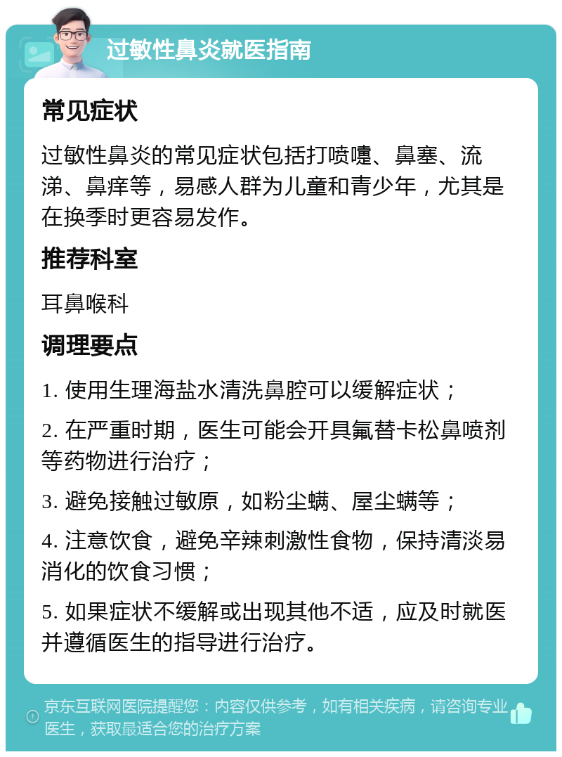 过敏性鼻炎就医指南 常见症状 过敏性鼻炎的常见症状包括打喷嚏、鼻塞、流涕、鼻痒等，易感人群为儿童和青少年，尤其是在换季时更容易发作。 推荐科室 耳鼻喉科 调理要点 1. 使用生理海盐水清洗鼻腔可以缓解症状； 2. 在严重时期，医生可能会开具氟替卡松鼻喷剂等药物进行治疗； 3. 避免接触过敏原，如粉尘螨、屋尘螨等； 4. 注意饮食，避免辛辣刺激性食物，保持清淡易消化的饮食习惯； 5. 如果症状不缓解或出现其他不适，应及时就医并遵循医生的指导进行治疗。