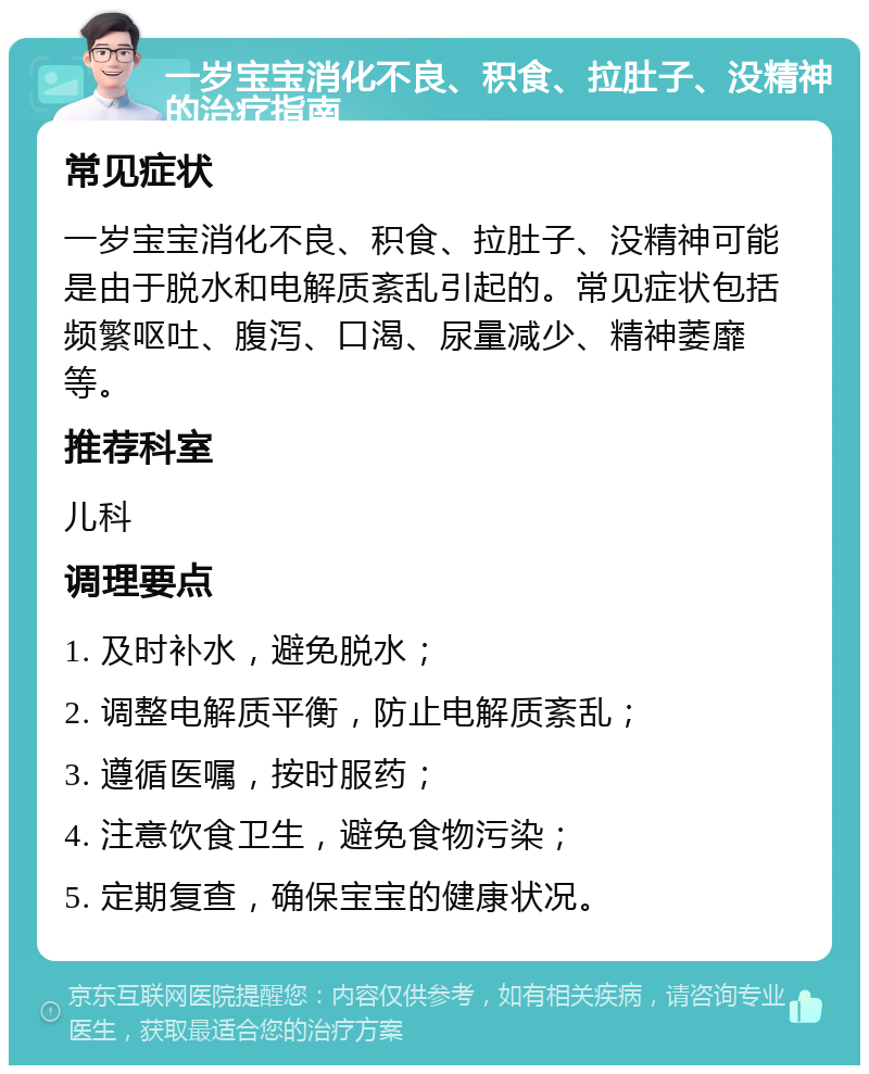 一岁宝宝消化不良、积食、拉肚子、没精神的治疗指南 常见症状 一岁宝宝消化不良、积食、拉肚子、没精神可能是由于脱水和电解质紊乱引起的。常见症状包括频繁呕吐、腹泻、口渴、尿量减少、精神萎靡等。 推荐科室 儿科 调理要点 1. 及时补水，避免脱水； 2. 调整电解质平衡，防止电解质紊乱； 3. 遵循医嘱，按时服药； 4. 注意饮食卫生，避免食物污染； 5. 定期复查，确保宝宝的健康状况。