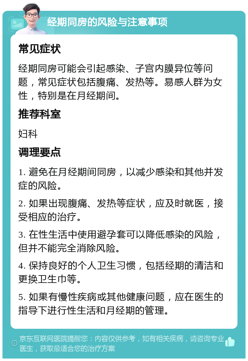 经期同房的风险与注意事项 常见症状 经期同房可能会引起感染、子宫内膜异位等问题，常见症状包括腹痛、发热等。易感人群为女性，特别是在月经期间。 推荐科室 妇科 调理要点 1. 避免在月经期间同房，以减少感染和其他并发症的风险。 2. 如果出现腹痛、发热等症状，应及时就医，接受相应的治疗。 3. 在性生活中使用避孕套可以降低感染的风险，但并不能完全消除风险。 4. 保持良好的个人卫生习惯，包括经期的清洁和更换卫生巾等。 5. 如果有慢性疾病或其他健康问题，应在医生的指导下进行性生活和月经期的管理。