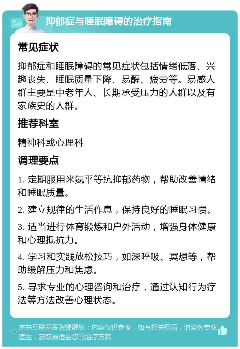 抑郁症与睡眠障碍的治疗指南 常见症状 抑郁症和睡眠障碍的常见症状包括情绪低落、兴趣丧失、睡眠质量下降、易醒、疲劳等。易感人群主要是中老年人、长期承受压力的人群以及有家族史的人群。 推荐科室 精神科或心理科 调理要点 1. 定期服用米氮平等抗抑郁药物，帮助改善情绪和睡眠质量。 2. 建立规律的生活作息，保持良好的睡眠习惯。 3. 适当进行体育锻炼和户外活动，增强身体健康和心理抵抗力。 4. 学习和实践放松技巧，如深呼吸、冥想等，帮助缓解压力和焦虑。 5. 寻求专业的心理咨询和治疗，通过认知行为疗法等方法改善心理状态。