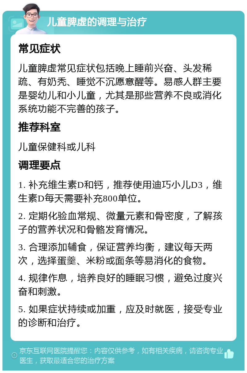 儿童脾虚的调理与治疗 常见症状 儿童脾虚常见症状包括晚上睡前兴奋、头发稀疏、有奶秃、睡觉不沉愿意醒等。易感人群主要是婴幼儿和小儿童，尤其是那些营养不良或消化系统功能不完善的孩子。 推荐科室 儿童保健科或儿科 调理要点 1. 补充维生素D和钙，推荐使用迪巧小儿D3，维生素D每天需要补充800单位。 2. 定期化验血常规、微量元素和骨密度，了解孩子的营养状况和骨骼发育情况。 3. 合理添加辅食，保证营养均衡，建议每天两次，选择蛋羹、米粉或面条等易消化的食物。 4. 规律作息，培养良好的睡眠习惯，避免过度兴奋和刺激。 5. 如果症状持续或加重，应及时就医，接受专业的诊断和治疗。