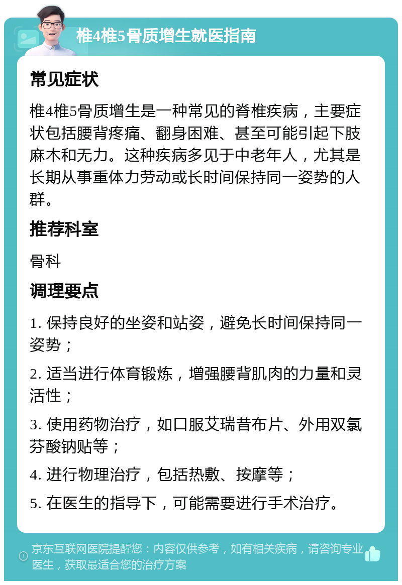 椎4椎5骨质增生就医指南 常见症状 椎4椎5骨质增生是一种常见的脊椎疾病，主要症状包括腰背疼痛、翻身困难、甚至可能引起下肢麻木和无力。这种疾病多见于中老年人，尤其是长期从事重体力劳动或长时间保持同一姿势的人群。 推荐科室 骨科 调理要点 1. 保持良好的坐姿和站姿，避免长时间保持同一姿势； 2. 适当进行体育锻炼，增强腰背肌肉的力量和灵活性； 3. 使用药物治疗，如口服艾瑞昔布片、外用双氯芬酸钠贴等； 4. 进行物理治疗，包括热敷、按摩等； 5. 在医生的指导下，可能需要进行手术治疗。