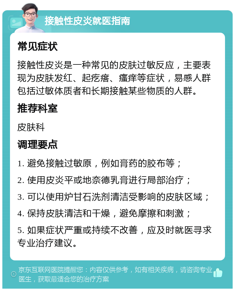 接触性皮炎就医指南 常见症状 接触性皮炎是一种常见的皮肤过敏反应，主要表现为皮肤发红、起疙瘩、瘙痒等症状，易感人群包括过敏体质者和长期接触某些物质的人群。 推荐科室 皮肤科 调理要点 1. 避免接触过敏原，例如膏药的胶布等； 2. 使用皮炎平或地奈德乳膏进行局部治疗； 3. 可以使用炉甘石洗剂清洁受影响的皮肤区域； 4. 保持皮肤清洁和干燥，避免摩擦和刺激； 5. 如果症状严重或持续不改善，应及时就医寻求专业治疗建议。