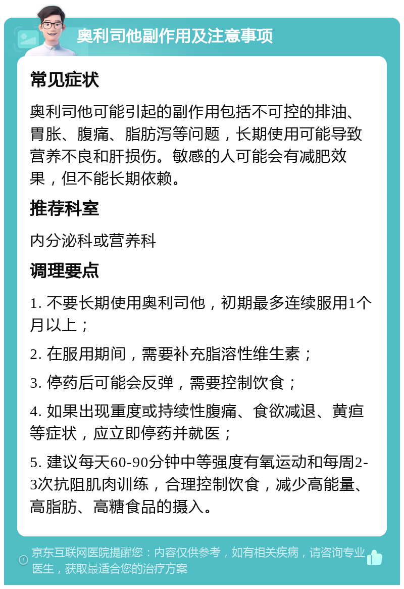 奥利司他副作用及注意事项 常见症状 奥利司他可能引起的副作用包括不可控的排油、胃胀、腹痛、脂肪泻等问题，长期使用可能导致营养不良和肝损伤。敏感的人可能会有减肥效果，但不能长期依赖。 推荐科室 内分泌科或营养科 调理要点 1. 不要长期使用奥利司他，初期最多连续服用1个月以上； 2. 在服用期间，需要补充脂溶性维生素； 3. 停药后可能会反弹，需要控制饮食； 4. 如果出现重度或持续性腹痛、食欲减退、黄疸等症状，应立即停药并就医； 5. 建议每天60-90分钟中等强度有氧运动和每周2-3次抗阻肌肉训练，合理控制饮食，减少高能量、高脂肪、高糖食品的摄入。