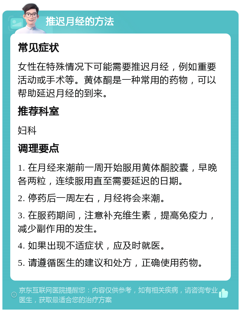 推迟月经的方法 常见症状 女性在特殊情况下可能需要推迟月经，例如重要活动或手术等。黄体酮是一种常用的药物，可以帮助延迟月经的到来。 推荐科室 妇科 调理要点 1. 在月经来潮前一周开始服用黄体酮胶囊，早晚各两粒，连续服用直至需要延迟的日期。 2. 停药后一周左右，月经将会来潮。 3. 在服药期间，注意补充维生素，提高免疫力，减少副作用的发生。 4. 如果出现不适症状，应及时就医。 5. 请遵循医生的建议和处方，正确使用药物。