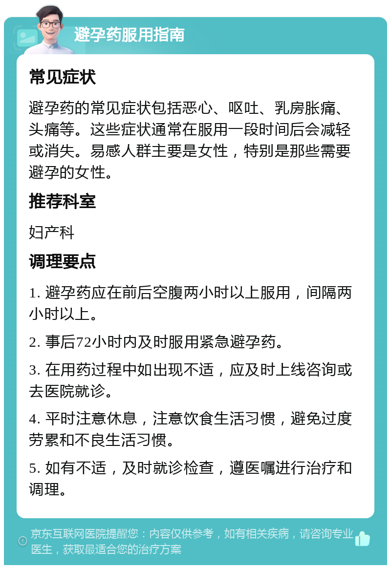 避孕药服用指南 常见症状 避孕药的常见症状包括恶心、呕吐、乳房胀痛、头痛等。这些症状通常在服用一段时间后会减轻或消失。易感人群主要是女性，特别是那些需要避孕的女性。 推荐科室 妇产科 调理要点 1. 避孕药应在前后空腹两小时以上服用，间隔两小时以上。 2. 事后72小时内及时服用紧急避孕药。 3. 在用药过程中如出现不适，应及时上线咨询或去医院就诊。 4. 平时注意休息，注意饮食生活习惯，避免过度劳累和不良生活习惯。 5. 如有不适，及时就诊检查，遵医嘱进行治疗和调理。