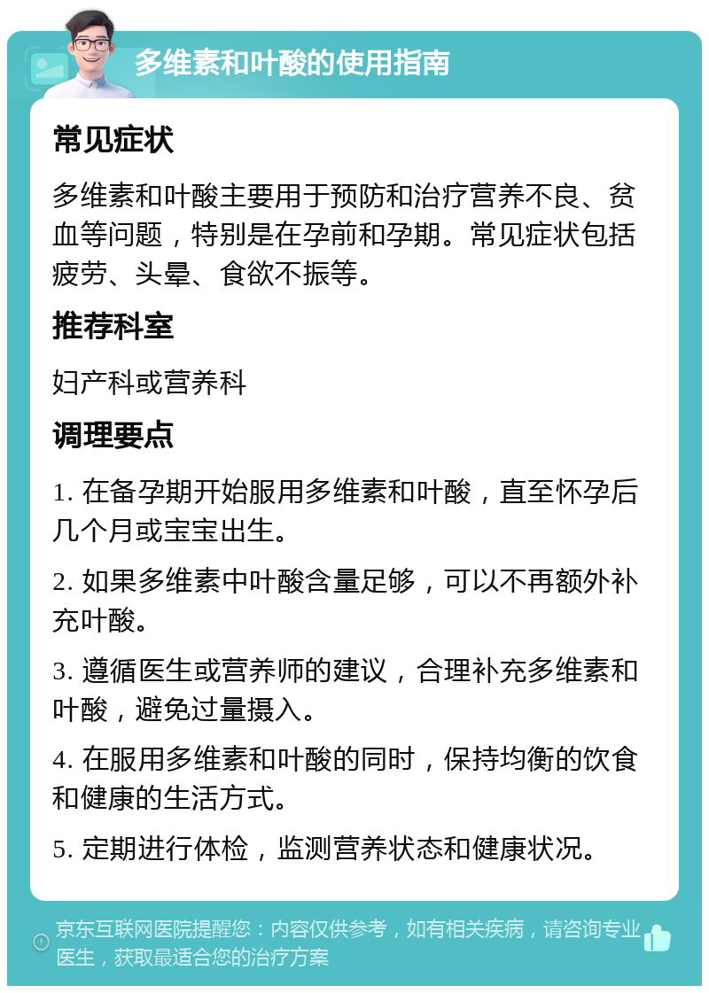 多维素和叶酸的使用指南 常见症状 多维素和叶酸主要用于预防和治疗营养不良、贫血等问题，特别是在孕前和孕期。常见症状包括疲劳、头晕、食欲不振等。 推荐科室 妇产科或营养科 调理要点 1. 在备孕期开始服用多维素和叶酸，直至怀孕后几个月或宝宝出生。 2. 如果多维素中叶酸含量足够，可以不再额外补充叶酸。 3. 遵循医生或营养师的建议，合理补充多维素和叶酸，避免过量摄入。 4. 在服用多维素和叶酸的同时，保持均衡的饮食和健康的生活方式。 5. 定期进行体检，监测营养状态和健康状况。