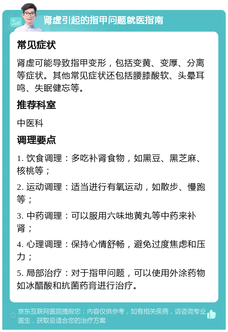 肾虚引起的指甲问题就医指南 常见症状 肾虚可能导致指甲变形，包括变黄、变厚、分离等症状。其他常见症状还包括腰膝酸软、头晕耳鸣、失眠健忘等。 推荐科室 中医科 调理要点 1. 饮食调理：多吃补肾食物，如黑豆、黑芝麻、核桃等； 2. 运动调理：适当进行有氧运动，如散步、慢跑等； 3. 中药调理：可以服用六味地黄丸等中药来补肾； 4. 心理调理：保持心情舒畅，避免过度焦虑和压力； 5. 局部治疗：对于指甲问题，可以使用外涂药物如冰醋酸和抗菌药膏进行治疗。