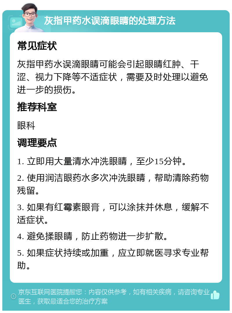 灰指甲药水误滴眼睛的处理方法 常见症状 灰指甲药水误滴眼睛可能会引起眼睛红肿、干涩、视力下降等不适症状，需要及时处理以避免进一步的损伤。 推荐科室 眼科 调理要点 1. 立即用大量清水冲洗眼睛，至少15分钟。 2. 使用润洁眼药水多次冲洗眼睛，帮助清除药物残留。 3. 如果有红霉素眼膏，可以涂抹并休息，缓解不适症状。 4. 避免揉眼睛，防止药物进一步扩散。 5. 如果症状持续或加重，应立即就医寻求专业帮助。