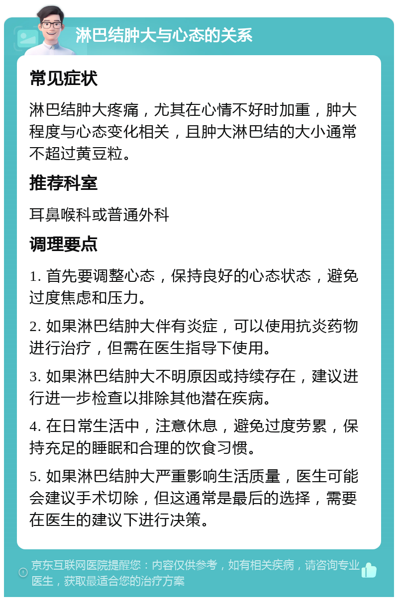 淋巴结肿大与心态的关系 常见症状 淋巴结肿大疼痛，尤其在心情不好时加重，肿大程度与心态变化相关，且肿大淋巴结的大小通常不超过黄豆粒。 推荐科室 耳鼻喉科或普通外科 调理要点 1. 首先要调整心态，保持良好的心态状态，避免过度焦虑和压力。 2. 如果淋巴结肿大伴有炎症，可以使用抗炎药物进行治疗，但需在医生指导下使用。 3. 如果淋巴结肿大不明原因或持续存在，建议进行进一步检查以排除其他潜在疾病。 4. 在日常生活中，注意休息，避免过度劳累，保持充足的睡眠和合理的饮食习惯。 5. 如果淋巴结肿大严重影响生活质量，医生可能会建议手术切除，但这通常是最后的选择，需要在医生的建议下进行决策。