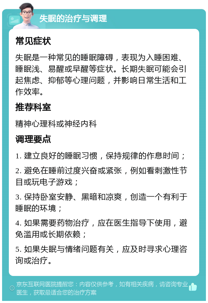 失眠的治疗与调理 常见症状 失眠是一种常见的睡眠障碍，表现为入睡困难、睡眠浅、易醒或早醒等症状。长期失眠可能会引起焦虑、抑郁等心理问题，并影响日常生活和工作效率。 推荐科室 精神心理科或神经内科 调理要点 1. 建立良好的睡眠习惯，保持规律的作息时间； 2. 避免在睡前过度兴奋或紧张，例如看刺激性节目或玩电子游戏； 3. 保持卧室安静、黑暗和凉爽，创造一个有利于睡眠的环境； 4. 如果需要药物治疗，应在医生指导下使用，避免滥用或长期依赖； 5. 如果失眠与情绪问题有关，应及时寻求心理咨询或治疗。