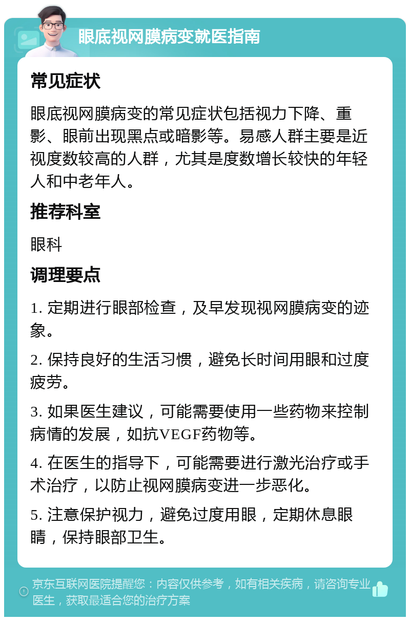 眼底视网膜病变就医指南 常见症状 眼底视网膜病变的常见症状包括视力下降、重影、眼前出现黑点或暗影等。易感人群主要是近视度数较高的人群，尤其是度数增长较快的年轻人和中老年人。 推荐科室 眼科 调理要点 1. 定期进行眼部检查，及早发现视网膜病变的迹象。 2. 保持良好的生活习惯，避免长时间用眼和过度疲劳。 3. 如果医生建议，可能需要使用一些药物来控制病情的发展，如抗VEGF药物等。 4. 在医生的指导下，可能需要进行激光治疗或手术治疗，以防止视网膜病变进一步恶化。 5. 注意保护视力，避免过度用眼，定期休息眼睛，保持眼部卫生。