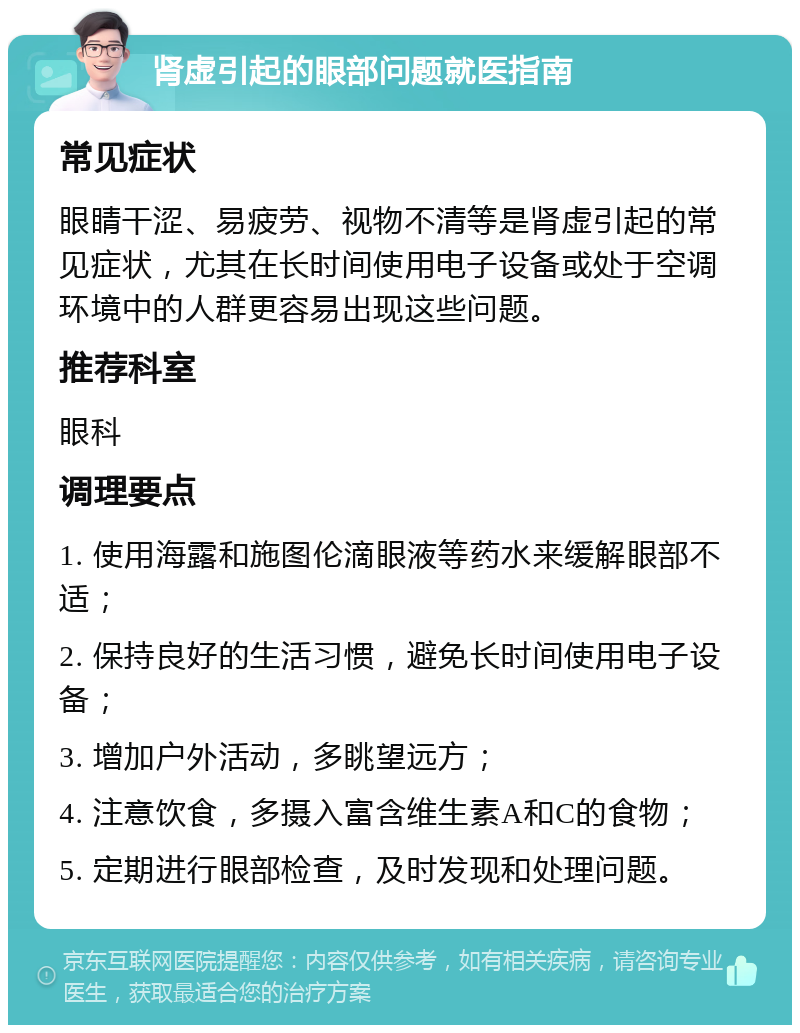 肾虚引起的眼部问题就医指南 常见症状 眼睛干涩、易疲劳、视物不清等是肾虚引起的常见症状，尤其在长时间使用电子设备或处于空调环境中的人群更容易出现这些问题。 推荐科室 眼科 调理要点 1. 使用海露和施图伦滴眼液等药水来缓解眼部不适； 2. 保持良好的生活习惯，避免长时间使用电子设备； 3. 增加户外活动，多眺望远方； 4. 注意饮食，多摄入富含维生素A和C的食物； 5. 定期进行眼部检查，及时发现和处理问题。