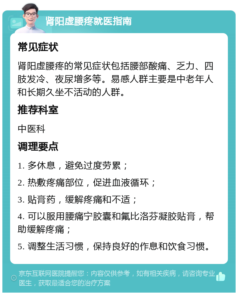 肾阳虚腰疼就医指南 常见症状 肾阳虚腰疼的常见症状包括腰部酸痛、乏力、四肢发冷、夜尿增多等。易感人群主要是中老年人和长期久坐不活动的人群。 推荐科室 中医科 调理要点 1. 多休息，避免过度劳累； 2. 热敷疼痛部位，促进血液循环； 3. 贴膏药，缓解疼痛和不适； 4. 可以服用腰痛宁胶囊和氟比洛芬凝胶贴膏，帮助缓解疼痛； 5. 调整生活习惯，保持良好的作息和饮食习惯。