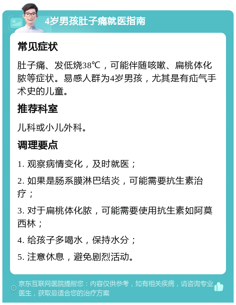 4岁男孩肚子痛就医指南 常见症状 肚子痛、发低烧38℃，可能伴随咳嗽、扁桃体化脓等症状。易感人群为4岁男孩，尤其是有疝气手术史的儿童。 推荐科室 儿科或小儿外科。 调理要点 1. 观察病情变化，及时就医； 2. 如果是肠系膜淋巴结炎，可能需要抗生素治疗； 3. 对于扁桃体化脓，可能需要使用抗生素如阿莫西林； 4. 给孩子多喝水，保持水分； 5. 注意休息，避免剧烈活动。