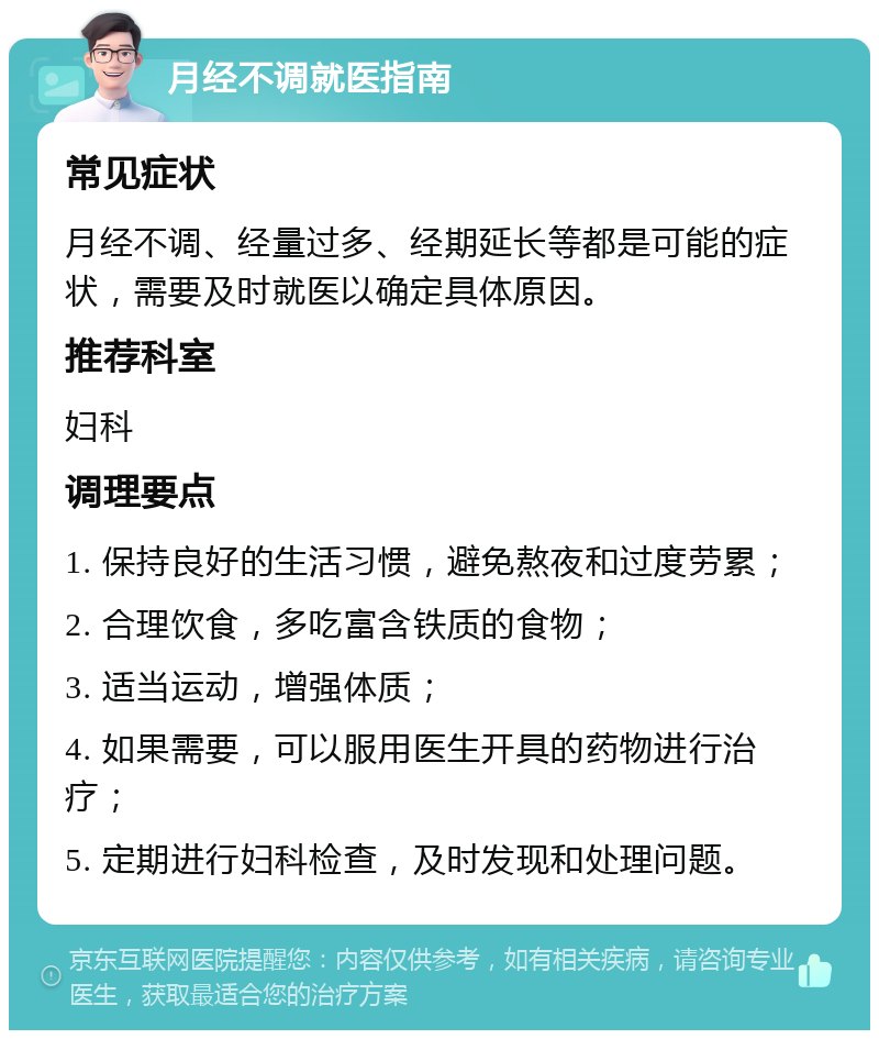 月经不调就医指南 常见症状 月经不调、经量过多、经期延长等都是可能的症状，需要及时就医以确定具体原因。 推荐科室 妇科 调理要点 1. 保持良好的生活习惯，避免熬夜和过度劳累； 2. 合理饮食，多吃富含铁质的食物； 3. 适当运动，增强体质； 4. 如果需要，可以服用医生开具的药物进行治疗； 5. 定期进行妇科检查，及时发现和处理问题。