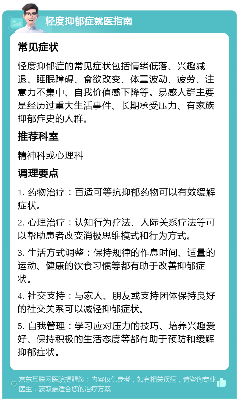 轻度抑郁症就医指南 常见症状 轻度抑郁症的常见症状包括情绪低落、兴趣减退、睡眠障碍、食欲改变、体重波动、疲劳、注意力不集中、自我价值感下降等。易感人群主要是经历过重大生活事件、长期承受压力、有家族抑郁症史的人群。 推荐科室 精神科或心理科 调理要点 1. 药物治疗：百适可等抗抑郁药物可以有效缓解症状。 2. 心理治疗：认知行为疗法、人际关系疗法等可以帮助患者改变消极思维模式和行为方式。 3. 生活方式调整：保持规律的作息时间、适量的运动、健康的饮食习惯等都有助于改善抑郁症状。 4. 社交支持：与家人、朋友或支持团体保持良好的社交关系可以减轻抑郁症状。 5. 自我管理：学习应对压力的技巧、培养兴趣爱好、保持积极的生活态度等都有助于预防和缓解抑郁症状。