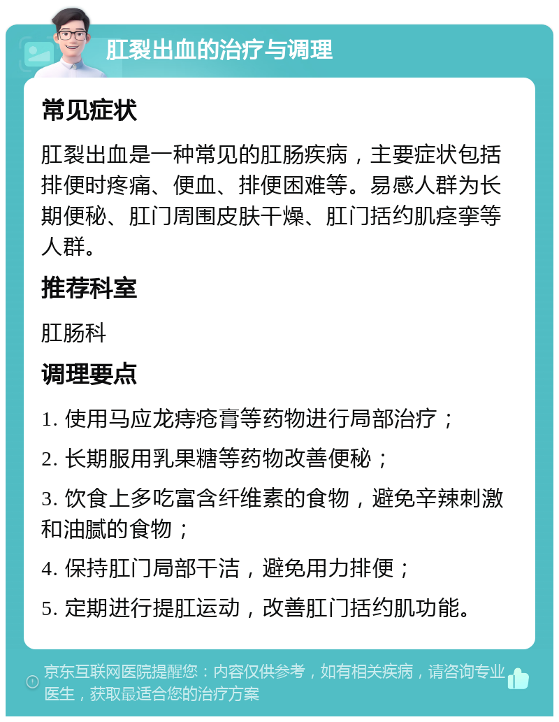 肛裂出血的治疗与调理 常见症状 肛裂出血是一种常见的肛肠疾病，主要症状包括排便时疼痛、便血、排便困难等。易感人群为长期便秘、肛门周围皮肤干燥、肛门括约肌痉挛等人群。 推荐科室 肛肠科 调理要点 1. 使用马应龙痔疮膏等药物进行局部治疗； 2. 长期服用乳果糖等药物改善便秘； 3. 饮食上多吃富含纤维素的食物，避免辛辣刺激和油腻的食物； 4. 保持肛门局部干洁，避免用力排便； 5. 定期进行提肛运动，改善肛门括约肌功能。